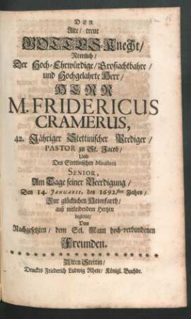 Der Alte/ treue Gottes-Knecht/ Nemlich/ Der Hoch-Ehrwürdige/ Großachtbahre/ und Hochgelahrte Herr/ Herr M. Fridericus Cramerus, 42. Jähriger Stettinischer Prediger/ Pastor zu St. Jacob ... Am Tage seiner Beerdigung/ Den 14. Ianuarii, des 1692.sten Jahrs/ Zur glücklichen Heimfarth ... begleitet/ Von Nachgesetzten ... Freunden