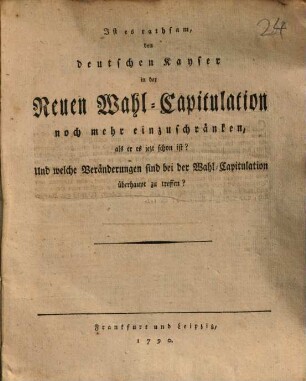 Ist es rathsam, den deutschen Kayser in der Neuen Wahl-Capitulation noch mehr einzuschränken, als er es jezt schon ist? Und welche Veränderungen sind bei der Wahl-Capitulation überhaupt zu treffen?