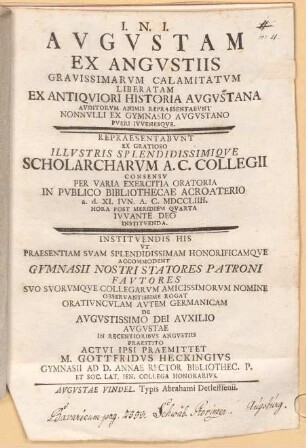 Augustam ex angustiis gravissimarum calamitatum liberatam ex antiquiori historia Augustana auditorum animis repraesentabunt nonnulli ex Gymnasio Augustano pueri iuvenesque : repraesentabunt ... per varia exercitia oratoria in publico Bibliothecae Acroaterio ... ; instituendis his ut praesentiam suam ... accommodent gymnasii nostri statores patroni fautores ... rogat oratiunculam autem Germanicam de augustissimo Dei auxilio Augustae in recentioribus angustiis praestito actui ipsi praemittet M. Gottfridus Heckingius
