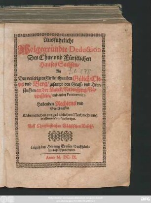 Ausführliche Wolgegründte Deduction Des Chur und Fürstlichen Hauses Sachsen/ An Den verledigten Fürstenthumben Gülich/ Cleve und Berg/ zusampt den Graff- und Herrschafften an der Marck/ Ravensperg/ Ravenstein/ und ander Pertinentien Habenden Rechtens und Gerechtigkeit : Männiglichen zur gründlichen Nachrichtung in offenen Druck gefertiget. Auff Churfürstlichen Sächsischen Befehl