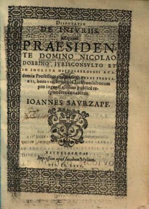 DISPVTATIO || DE INIVRIIS.|| ad quam || PRAESIDEN=||TE DOMINO NICOLAO || DOBBINO IVRISCONSVLTO ET || IN INCLYTA HEYDELBERGENSI ACA-||demia Professore ordinario, IDIBVS FEBRVA-||RII, hora VII. in schola Iurisconsultorum || pro ingenij viribus publicè re-||spondere conabitur || IOANNES SAVRZAPF.||