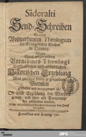 Sideralti Send-Schreiben An einen Wohlverdienten Theologum der Evangelischen Kirchen in Dantzig/ Wegen Eines ungenandten Vornehmen Theologi wahrhafftigen und gründlichen Historischen Erzehlung : Was zwischen denen so genandten Pietisten geschehen und vorgegangen ist/ Ob diese Erzehlung der Warheit gemäß/ und ohne alle Partheyligkeit geschrieben worden