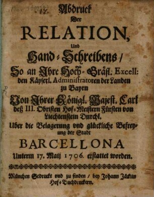 Abdruck der Relation, Und Hand-Schreibens, So an ... den Kays. Administratoren d. Landen zu Bayrn ... Uber die Belagerung vnd glückliche Befreyung der Stadt Barcellona Unterm 17. Maij 1706. erstattet worden