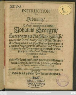 Instruction Und Ordnung/ Nach welcher in Unsern/ von Gottes Gnaden Johanns Georgen/ Hertzogen zu Sachsen/ Jülich/ Cleve und Berg ... und ChurFürstens ... Churfürstenthumb/ und gehörigen Alten und Neuen Landen/ das instehende Jubilaeum, und Evangelische Danckfest/ auff den 25. Septemb. Anno 1655. zuhalten