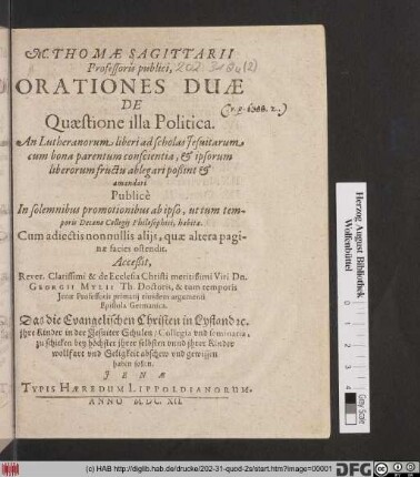 M. Thomae Sagittarii Professoris publici, Orationes Duae De Quaestione illa Politica. An Lutheranorum liberi ad scholas Jesuitarum cum bona parentum conscientia, & ipsorum liberorum fructu ablegari poßint & amandari : Publice In solemnibus promotionibus ab ipso ... habitae ...