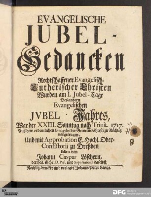 Evangelische Jubel-Gedancken Rechtschaffener Evangelisch-Lutherischer Christen : Wurden am I. Jubel-Tage Des andern Evangelischen Jvbel-Jahres, War der XXIII.Sonntag nach Trinit. 1717. Aus dem ordentlichen Evangelio der Gemeine Christi zu Rochlitz vorgetragen, Und mit Approbation E. Hochl. Ober-Consistorii zu Dreßden Ediret