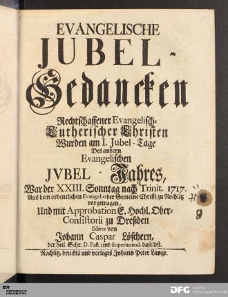 Evangelische Jubel-Gedancken Rechtschaffener Evangelisch-Lutherischer Christen : Wurden am I. Jubel-Tage Des andern Evangelischen Jvbel-Jahres, War der XXIII.Sonntag nach Trinit. 1717. Aus dem ordentlichen Evangelio der Gemeine Christi zu Rochlitz vorgetragen, Und mit Approbation E. Hochl. Ober-Consistorii zu Dreßden Ediret