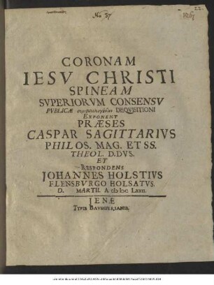 Coronam Jesu Christi Spineam Superiorum Consensu Publicae symphilologuntōn Disquisitioni Exponent Praeses Caspar Sagittarius ... Et Respondens Johannes Holstius Flensburgo Holsatus. D. ... Martii. A. MDCLXXII.