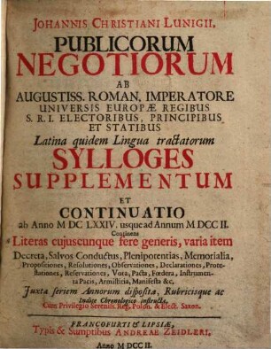 Johannis Christiani Lunigii, Publicorum Negotiorum Ab Augustiss. Roman. Imperatore ... Latina quidem Lingua tractatorum Sylloge Supplementum Et Continuatio : ab Anno MDCLXXIV. usque ad Annum MDCCII.; Continens Literas cuiuscunque fere generis, varia item Decreta, Salvos, Conductus, Plenipotentias, Memorialia, Propositiones, Resolutiones, Observationes, Declarationes, Protestationes, Reservationes, Vota, Pacta, Foedera, Instrumenta Pacis, Armistitia, Manifesta &c.