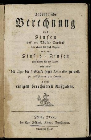 Tabellarische Berechnung der Zinsen auf 100 Thaler Capital von einem bis 365 Tagen, und der Zins s-Zinsen [!] von einem bis 50 Jahre, wie auch der Agio der 2/3 Stücke gegen Louis d'or zu voll, zu verschiedenen pro Centen : nebst einigen berechneten Aufgaben