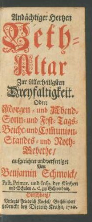 Andächtiger Hertzen Beth-Altar Zur Allerheiligsten Dreyfaltigkeit. Oder: Morgen- und Abend- Sonn- und Fest-Tags- Beicht- und Com[m]union- Standes- und Noth-Gebethe aufgerichtet und verfertiget Von Benjamin Schmolck, Past. Primar. und Insp. der Kirchen und Schulen A. C. zur Schweidnitz