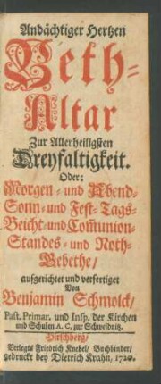 Andächtiger Hertzen Beth-Altar Zur Allerheiligsten Dreyfaltigkeit. Oder: Morgen- und Abend- Sonn- und Fest-Tags- Beicht- und Com[m]union- Standes- und Noth-Gebethe aufgerichtet und verfertiget Von Benjamin Schmolck, Past. Primar. und Insp. der Kirchen und Schulen A. C. zur Schweidnitz