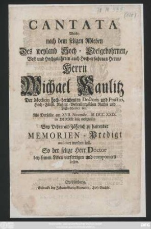 Cantata Welche, nach dem seligen Ableben Des weyland Hoch-Edelgebohrnen, Best und Hochgelahrten auch Hoch-erfahrnen Herrn, Herrn Michael Kaulitz Der Medicin hoch-berühmten Doctoris und Practici, Hoch-Fürstl. Anhalt-Berenburgischen Raths und Leib-Medici &c. Als Derselbe am XVII. Novembr. MDCCXXIX. im Herrn selig entschlaffen Bey Deßen all-Jährlich zu haltender Memorien-Predigt musiciret werden soll, So der selige Herr Doctor bey seinen Leben verfertigen und componiren lassen