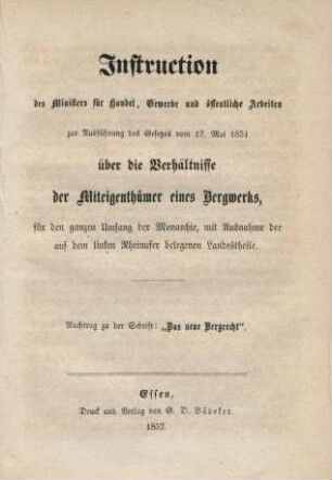 Nachtr. [1]: Instruction des Ministers für Handel, Gewerbe und öffentliche Arbeiten zur Ausführung des Gesetzes vom 12. Mai 1851 über die Verhältnisse der Miteigenthümer eines Bergwerks, für den ganzen Umfang der Monarchie, mit Ausnahme der auf dem linken Rheinufer belegenen Landestheile. : Zusammenstellung der am 12. Mai 1851 erlassenen, am 1. Juli in Kraft tretenden Gesetze, betreffend die Besteuerung der Bergwerke, und die Verhältnisse der Miteigenthümer eines Bergwerks; nebst den Motiven und Ministerial-Instruktionen