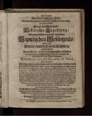 Kurtze und Wahrhafte Historische Erzehlung/ Von der grausamen und fast unerhörten Papistischen Gefängnüs/ Wie auch Von der wunderbaren Erlösung aus derselben/ Eines Gott- und der Evangelischen Kirchen treu-gewesenen Schul-Rectoris, in der vornehmen Ungrischen Gräntz-Stadt Carpona/ Namens M. Georgii Lani ... : Welcher einzig und allein um der Ursachen willen/ weil Er von der Evangelischen Lehre weder abfallen/ noch denen schändlichen Reversalien unterschreiben wollen/ unschuldiger Weise im Jahr 1674. ... zum Tode verurtheilet worden ...