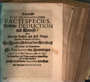 Wahrhaffte Ex ipsis Actis Cameralibus gezogene Facti Species, Rechtliche Deduction und Beweiß, Die Von des Kayserl. und Heil. Reichs Cammer-Gerichts-Assessore Hn. Joachim Andreas von Bernstorff Mit Weyl. der Verwittibten Frau Præsidentin von Gemmingen Anno 1703. den 6. Januar. und 24. Apr. In Franckfurt am Mayn errichtete ohnzuläßige und in denen Rechten Höchst-verbottene Contractus betreffend : Mit Beylagen sub Lit. A. B. C. & D.