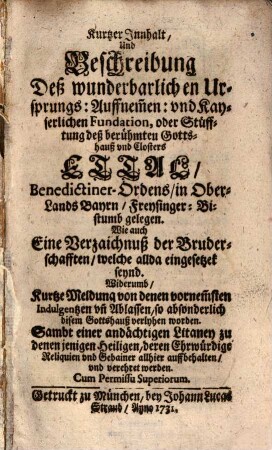 Kurtzer Innhalt, Und Beschreibung Deß wunderbarlichen Ursprungs: Auffnem[m]en: und Kayserlichen Fundation, oder Stüfftung deß berühmten Gottshauß und Closters Ettal, Benedictiner-Ordens, in Ober-Lands Bayrn, Freysinger-Bistumb gelegen : Wie auch Eine Verzaichnuß der Bruderschafften, welche allda eingesetzet seynd. Widerumb, Kurtze Meldung von denen vornem[m]sten Indulgentzen un[n] Ablassen, so absonderlich disem Gottshauß verlyhen worden. Sambt einer andächtigen Litaney zu denen jenigen Heiligen, deren Ehrwürdige Reliquien und Gebainer allhier auffbehalten, und verehret werden