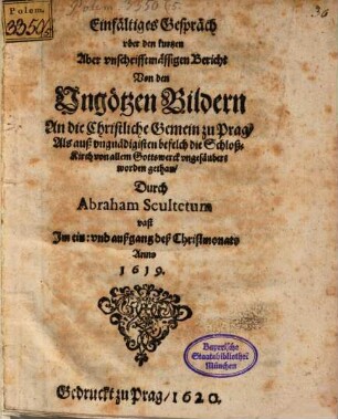 Einfältiges Gespräch uber den kurtzen Aber unschrifftmässigen Bericht Von den Ungötzen Bildern : An die Christliche Gemein zu Prag, Als auß ungnädigisten befelch die Schloß-Kirch von allem Gottswerck ungesäubert worden gethan, Durch Abraham Scultetum vast Im ein: und außgang deß Christmonats Anno 1619.