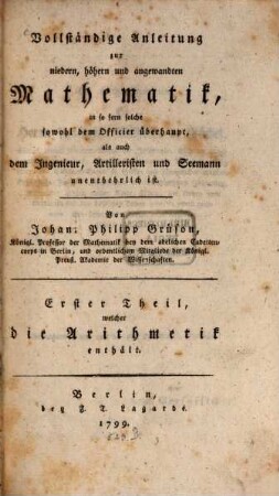 Vollständige Anleitung zur niedern, höhern und angewandten Mathematik : in so fern solche sowohl dem Officier überhaupt, als auch dem Ingenieur, Artilleristen und Seemann unentbehrlich ist, 1. Erster Theil, welcher die Arithmetik enthält