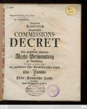 Anderweites Kayserlich allergnädigstes Commissions-Decret, an Eine Hochlöblich-allgemeine Reichs-Versammlung zu Regenspurg, de dato 9. Junii 1757, den gewaltsamen Chur-Brandenburgischen Einfall in die Chur-Sächsischen und Chur-Böhmischen Lande betreffend : Nebst Beylagen No. 1 bis 4 ; Dictatum Ratisbonæ die 11. Junii 1757. per Moguntinum