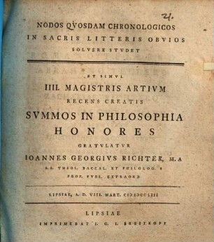 Nodos Qvosdam Chronologicos In Sacris Litteris Obvios Solvere Stvdet Et Simvl IIII. Magistris Artivm Recens Creatis Svmmos In Philosophia Honores Gratvlatvr Ioannes Georgivs Richter, M. A. S. S. Theol. Baccal. Et Philolog. S. Prof. Pvbl. Extraord : Lipsiae, A. D. VIII. Mart. MDCCLIII