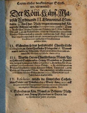 Copien etlicher denckwürdiger Schrifften : als nemlich: Der Röm. Käys. Majestät Ferdinandi II. MonootrialMandaten: 1, An Chur-Pfaltz, wegen raumung deß Königreichs Böhmen, und dessen incorporirten Länder: Dann 2, An alle Chur-Fürsten, Stände und Mitglieder deß H. Röm. Reichs