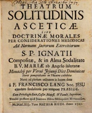 THEATRUM SOLITUDINIS ASCETICAE, SIVE DOCTRINAE MORALES PER CONSIDERATIONES MELODICAS Ad Normam sacrorum Exercitiorum S. P. IGNATII Compositae, & in Alma Sodalitate B. V. MARIAE ab Angelo salutatae Monachij Per Verni Jejunij Dies Dominicas Horis pomeridianis in Theatro exhibitae Nunc ad plurium utilitatem in Lucem datae. à P. FRANCISCO LANG Soc. JESU ejusdem Sodalitatis pro tempore PRAESIDE, Et in Modulos reductae ab artis Musicae Magistris, quorum Nomina sequens folium ostendit. Cum facultate Superiorum. Venales prostant apud Joannem Hibler Bibliopolam Monachij, [1]. [Textband]
