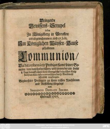 Dringende Gewissens-Scrupel in der Zu Königsberg in Preussen, am abgewichenen 10. und 17. Julii, Jm Königlichen Wäysen-Hause gehaltenen Communion, Da der reformirte Prediger, samt seiner Gemeine, von dem Lutherischen, und hinwiederum dieser 8. Tage darauff zusamt seiner Evangelisch-Lutherischen Kirchfarth von dem reformirtten Lehrer das. H. Abendmahl öffentlich empfangen