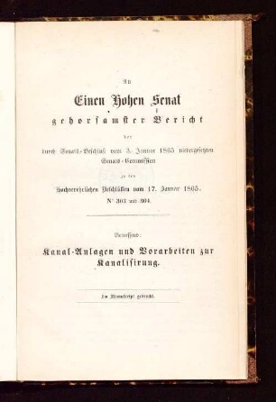 An einen Hohen Senat gehorsamster Bericht der durch Senats-Beschluß vom 3. Januar 1865 niedergesetzten Senats-Commission zu den Hochverehrlichen Beschlüssen vom 17. Januar 1865, No 303 und 304 : betreffend Kanal-Anlagen und Vorarbeiten zur Kanalisirung