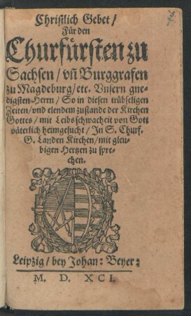 Christlich Gebet/|| Für den || Churfürsten zu || Sachsen/ vñ Burggrafen || zu Magdeburg/ etc. Vnsern gne=||digsten Herrn/ So in diesen trübseligen || Zeiten/ vnd elendem zustande der Kirchen || Gottes/ mit Leibsschwacheit von Gott || väterlich heimgesucht/ Jn S. Churf.|| G. Landen Kirchen/ mit gleu=||bigen Hertzen zu spre=||chen.||