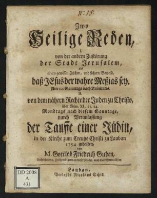 Zwo Heilige Reden : I. von der andern Zustörung der Stadt Jerusalem, als einem gewissen Zeichen, und sichern Beweise, daß Jesus der wahre Meßias sey. Am 10. Sonntage nach Trinitatis. II. von dem nähern Rechte der Juden zu Christo, über Röm. XI, 23. 24. Mondtags nach diesem Sonntage, durch Veranlassung der Tauffe einer Jüdin ; in der Kirche zum Creutze Christi zu Lauban 1754 gehalten