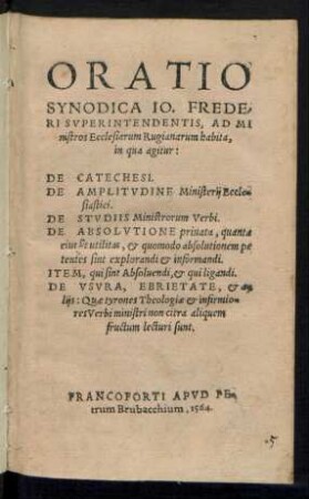 ORATIO || SYNODICA IO. FREDE-||RI SVPERINTENDENTIS, AD MI||nistros Ecclesiarum Rugianarum habita,|| in qua agitur:|| DE CATECHESI.|| DE AMPLITVDINE Ministerij Eccle=||siastici.|| DE STVDIIS Ministrorum Verbi.|| DE ABSOLVTIONE priuata, quanta || eius sit utilitas, et quomodo absolutionem pe||tentes sint explorandi et informandi.|| ITEM, qui sint Absoluendi, et qui ligandi.|| DE VSVRA, EBRIETATE, et a=||lijs ... ||