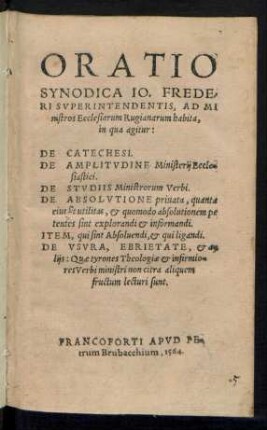 ORATIO || SYNODICA IO. FREDE-||RI SVPERINTENDENTIS, AD MI||nistros Ecclesiarum Rugianarum habita,|| in qua agitur:|| DE CATECHESI.|| DE AMPLITVDINE Ministerij Eccle=||siastici.|| DE STVDIIS Ministrorum Verbi.|| DE ABSOLVTIONE priuata, quanta || eius sit utilitas, et quomodo absolutionem pe||tentes sint explorandi et informandi.|| ITEM, qui sint Absoluendi, et qui ligandi.|| DE VSVRA, EBRIETATE, et a=||lijs ... ||