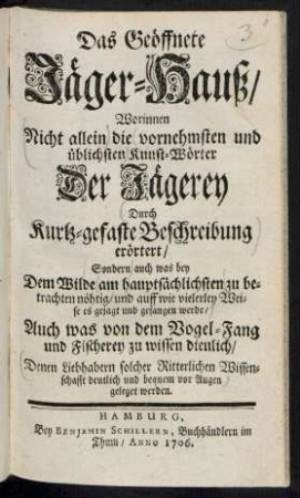 Das Geöffnete Jäger-Hauß/ : Worinnen Nicht allein die vornehmsten und üblichsten Kunst-Wörter Der Jägerey Durch Kurtz-gefaste Beschreibung erörtert/ Sondern auch was bey Dem Wilde am hauptsächlichsten zu betrachten nöhtig/ und auff wie vielerley Weise es gejagt und gefangen werde/ Auch was von dem Vogel-Fang und Fischerey zu wissen dienlich/ Denen Liebhabern solcher Ritterlichen Wissenschafft deutlich und bequem vor Augen geleget werden.