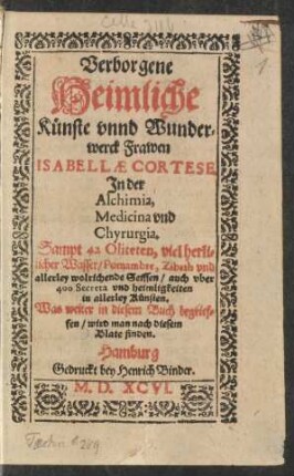 Verborgene || Heimliche || Künste vnnd Wunder=||werck Frawen || ISABELLAE CORTESE || Jn der || Alchimia,|| Medicina vnd || Chyrurgia.|| Sampt 42 Oliteten, viel herli=||cher Wasser/ Pomambre, Zibeth vnd || allerley wolrichende Seiffen/ auch vber || 400 Secreta vnd heimligkeiten || in allerley Künsten.|| ... ||