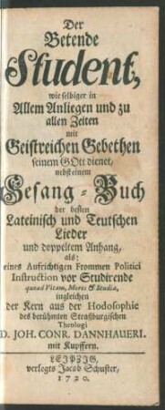 Der Betende Student, wie selbiger in Allem Anliegen und zu allen Zeiten mit Geistreichen Gebethen seinem Gott dienet : nebst einem Gesang-Buch der besten Lateinisch und Teutschen Lieder und doppeltem Anhang, als: eines ... Politici Instruction vor Studirende quoad Vitam, Mores & Studia, ingleichen der Kern aus der Hodosophie des ... Theologi D. Joh. Conr. Dannhaueri ; mit Kupffern
