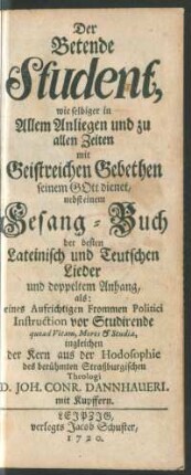 Der Betende Student, wie selbiger in Allem Anliegen und zu allen Zeiten mit Geistreichen Gebethen seinem Gott dienet : nebst einem Gesang-Buch der besten Lateinisch und Teutschen Lieder und doppeltem Anhang, als: eines ... Politici Instruction vor Studirende quoad Vitam, Mores & Studia, ingleichen der Kern aus der Hodosophie des ... Theologi D. Joh. Conr. Dannhaueri ; mit Kupffern