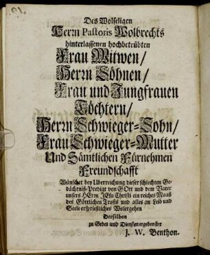 Des Wolseligen Herrn Pastoris Wolbrechts hinterlassenen hochbetrübten Frau Witwen, Herrn Söhnen, Frau und Jungfrauen Töchtern, Herrn Schwieger-Sohn, Frau Schwieger-Mutter Und Sämtlichen Fürnehmen Freundschafft Wünschet bey Uberreichung dieser schlechten Gedächtniß-Predigt von Gott und dem Vater unsers Herrn Jesu Christi ein reiches Maaß des Göttlichen Trosts und alles an Leib und Seele ersprießliches Wolergehen Derselben zu Gebet und Diensten ergebenster J. W. Benthon.