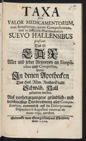 Taxa sive Valor Medicamentorum tam Simplicium, quam Compositorum, quae in Officinis Pharmaceuticis Suevo Hallensibus prostant. Das ist: Tax Aller und jeder Artzneyen an Simplicibus und Compositis, Welche In denen Apothecken Des Heil. Röm. Reichs-Stadt Schwäb. Hall gefunden werden : Auf vorhergegangene gründlich- und billichmäßige Durchrechnung aller Compositorum, vornemlich auf die Descriptiones Dispensatorii Augustani renovati de Anno 1694. gerichtet