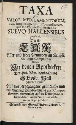 Taxa sive Valor Medicamentorum tam Simplicium, quam Compositorum, quae in Officinis Pharmaceuticis Suevo Hallensibus prostant. Das ist: Tax Aller und jeder Artzneyen an Simplicibus und Compositis, Welche In denen Apothecken Des Heil. Röm. Reichs-Stadt Schwäb. Hall gefunden werden : Auf vorhergegangene gründlich- und billichmäßige Durchrechnung aller Compositorum, vornemlich auf die Descriptiones Dispensatorii Augustani renovati de Anno 1694. gerichtet