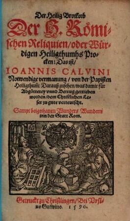 Der Heilig Brotkorb Der H. Römischen Reliquien, oder Würdigen Heiligthumhs Procken: Das ist, Ioannis Calvini Notwendige vermanung, von der Papisten Heiligthum[m] : Darauß zusehen was damit für Abgötterey vnnd Betrug getrieben worden, dem Christlichen Leser zu gute verteutscht. Sampt beigethanen Wunders Wundern inn der Statt Rom.