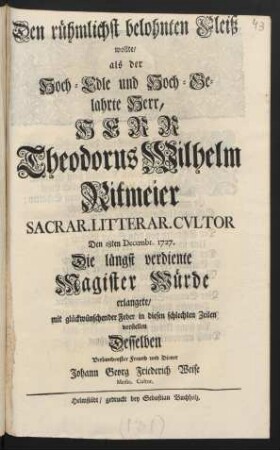 Den rühmlichst belohnten Fleiß wollte/ als der Hoch-Edle und Hoch-Gelahrte Herr/ Herr Theodorus Wilhelm Ritmeier Sacrar. Litterar. Cvltor Den 18ten Decembr. 1727. Die längst verdiente Magister Würde erlangete/ ... vorstellen