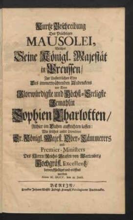 Kurtze Beschreibung Des Prächtigen Mausolei, Welches Seine Königl. Majestät in Preussen/ Zur Unsterblichen Ehre Des immerwährenden Andenckens vor Dero Glorwürdigste und Höchst-Seeligste Gemahlin Sophien Charlotten/ Allhier im Duhm auffrichten lassen : Wie solches unter Direction Sr. Königl. Majest. Ober-Cämmerers und Premier-Ministers Des Herrn Reichs-Grafen von Wartenberg Hochgräfl. Excellentz/ bewerckstelliget und eröffnet worden Anno M.DCCV. den 28. Junii.