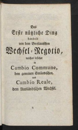 Das Erste nützliche Ding handelt von dem Breßlauischen Wechsel-Regotio, welches bestehet in Cambio Commune, dem gemeinen Einländischen, und Cambio Reale, dem Ausländischen Wechsel.