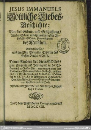 Jesus Immanuels Göttliche Liebes-Geschichte; Von der Geburt und Erschaffung, Wieder-Geburt und Erneuerung, der Geschöpffen Gottes: fürnemlich aber des Menschen : Aufgeschlossen aus den Vier Fördersten Capiteln des Ersten Buchs Mosos ...