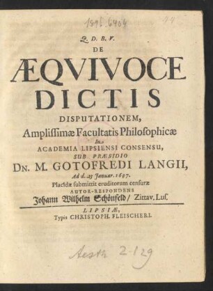 De Aequivoce Dictis Disputationem, Amplissimae Facultatis Philosophicae In Academia Lipsiensi Consensu, Sub Praesidio Dn. M. Gotofredi Langii, Ad d. 23 Ianuar. 1697. Placidae submittit eruditorum censurae Autor-Respondens Johann Wilhelm Schönfeld/ Zittav. Lus.