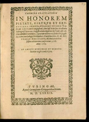 CARMINA GRATVLATORIA || IN HONOREM || PIETATE, VIRTVTE ET ERV-||DITIONE PRAESTANTISSIMI IVVENIS TO-||BIAE LOTTARII Augustani, cùm ipsi in inclyta Academia || Tubingensi honorum Magistralium dignitas ... || à Decano Collegij Philosophici, Clarißimo viro, D.M.MI-||CHAELE MAESTLINO, Mathematum Pro-||fessore celeberrimo, conferretur. 5.Feb.|| anno 1589.|| AB AMICIS ... || conscripta.||