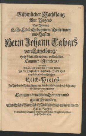 Rühmlicher Nachklang Der Tugend Des Weyland Hoch-Edel-Gebohrnen/ Gestrengen und Vesten Herrn Johann Caspars von Lützelburg/ Hoch-Fürstl. Magdeburg. wolbestallten Cammer-Junckers : Bey dessen Am XXIIten Jenner des 1679sten Jahres In der Fürstlichen Residentz-Stadt Hall angestellten hochansehnlichem Leich-Proceß Zu Trost und Aufrichtung der Hinderbliebenen hoch-schmertzlich Betrübten angestimmet von Einigen vornehmen Gönnern und guten Freunden