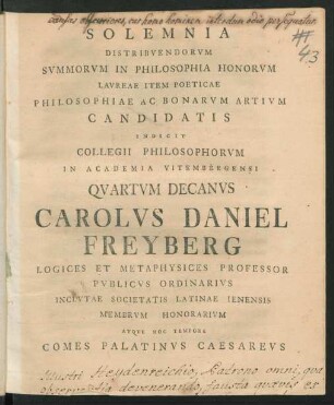 Solemnia Distribuendorum Summorum In Philosophia Honorum Laureae Item Poeticae Philosophiae Ac Bonarum Artium Candidatis Indicit Collegii Philosophorum In Academia Vitembergensi Quartum Decanus Carolus Daniel Freyberg Logices Et Metaphysices Professor Publicus Ordinarius Inclutae Societatis Latinae Ienensis Membrum Honorarium Atque Hoc Tempore Comes Palatinus Caesareus