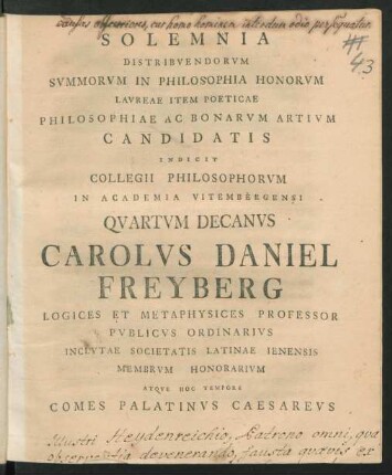 Solemnia Distribuendorum Summorum In Philosophia Honorum Laureae Item Poeticae Philosophiae Ac Bonarum Artium Candidatis Indicit Collegii Philosophorum In Academia Vitembergensi Quartum Decanus Carolus Daniel Freyberg Logices Et Metaphysices Professor Publicus Ordinarius Inclutae Societatis Latinae Ienensis Membrum Honorarium Atque Hoc Tempore Comes Palatinus Caesareus